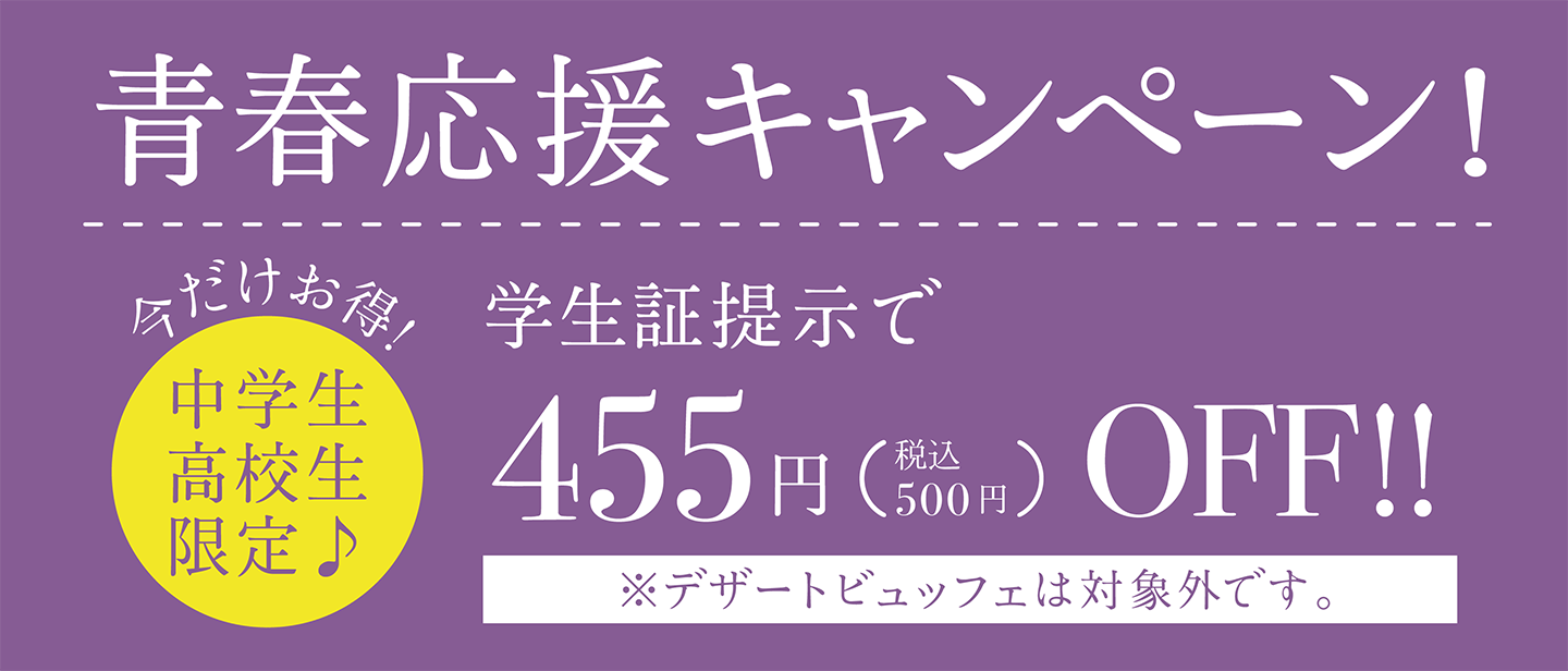 【今だけお得！中学生高校生限定】青春応援キャンペーン！／学生証提示で455円（税込500円）オフ！ ※デザートビュッフェは対象外です。