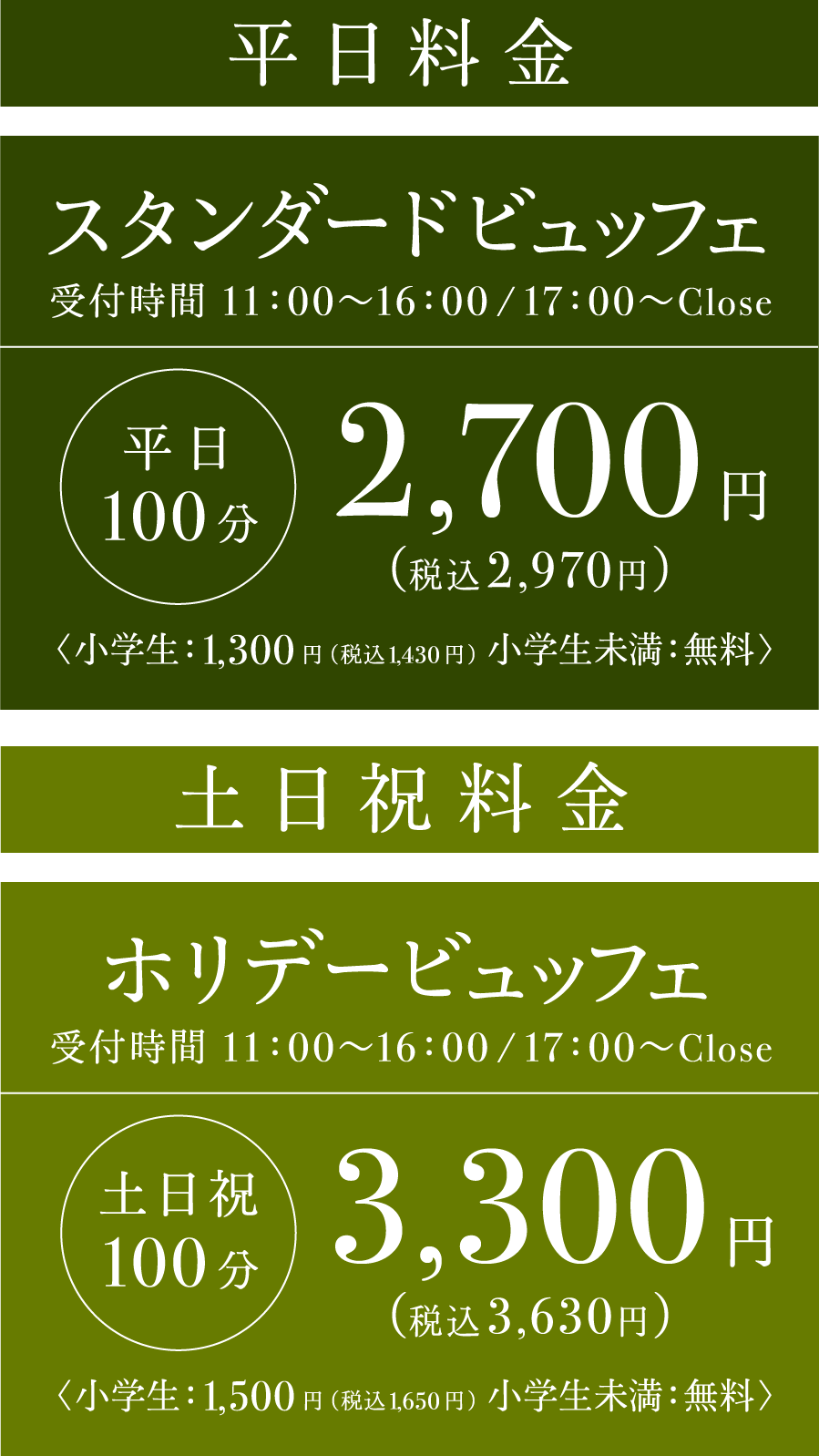 ■スタンダードビュッフェ 平日100分 受付時間 11:00〜16:00/17:00〜CLOSE  2,700円（税込2,970円） 小学生：1,300円（税込1,430円） 小学生未満：無料　■ホリデービュッフェ 土日祝100分 受付時間 11:00〜16:00/17:00〜CLOSE 3,300円（税込3,630円） 小学生：1,500円（税込1,650円） 小学生未満：無料