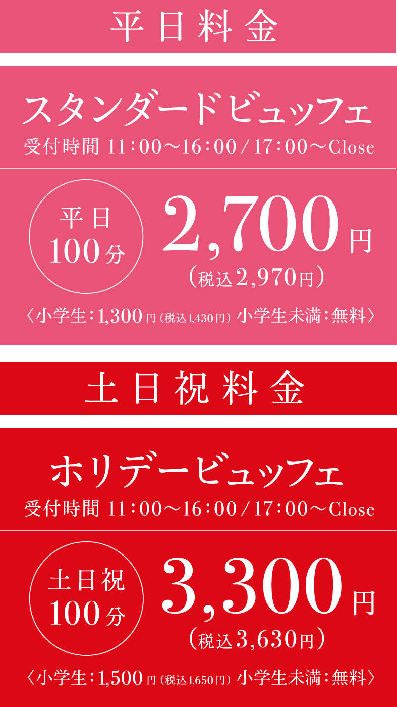 ■プレミアムランチビュッフェ 100分 受付時間 11:00〜16:00（最終入店時間16:30） 4,000円（税込4,400円） 小学生：1,500円（税込1,650円） 小学生未満：無料　■プレミアムディナービュッフェ 100分 受付時間 17:00〜CLOSE 5,000円（税込5,500円） 小学生：1,900円（税込2,090円） 小学生未満：無料